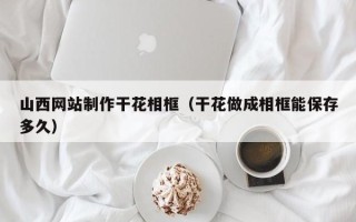 新安山西网站制作干花相框（干花做成相框能保存多久）